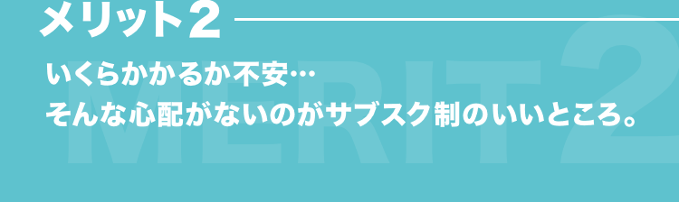 メリット2 いくらかかるか不安…そんな心配がないのがサブスク制のいいところ。