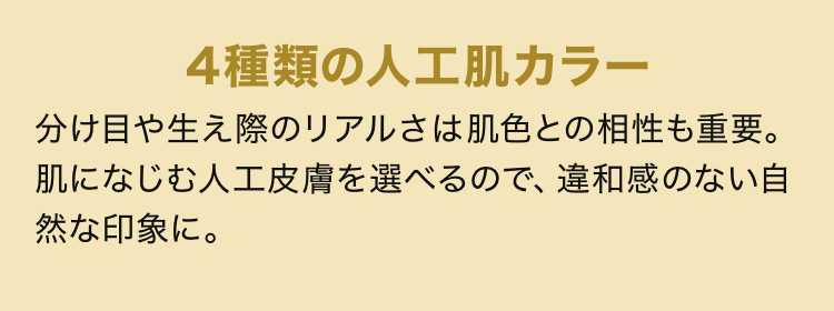 4種類の人工肌カラー 分け目や生え際のリアルさは肌色との相性も重要。肌になじむ人工皮膚を選べるので、違和感のない自然な印象に。