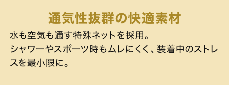 通気性抜群の快適素材 水も空気も通す特殊ネットを採用。シャワーやスポーツ時もムレにくく、装着中のストレスを最小限に。