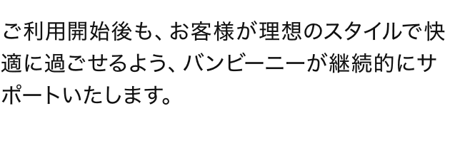ご利用開始後も、お客様が理想のスタイルで快適に過ごせるよう、バンビーニーが継続的にサポートいたします。